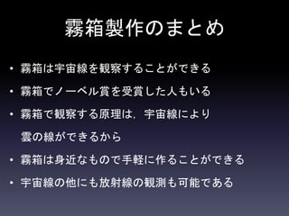 霧箱製作のまとめ
• 霧箱は宇宙線を観察することができる
• 霧箱でノーベル賞を受賞した人もいる
• 霧箱で観察する原理は，宇宙線により
雲の線ができるから
• 霧箱は身近なもので手軽に作ることができる
• 宇宙線の他にも放射線の観測も可能である
 
