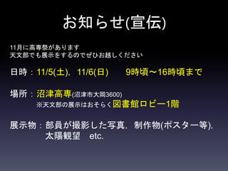 お知らせ(宣伝)
11月に高専祭があります
天文部でも展示をするのでぜひお越しください
日時：11/5(土)，11/6(日) 9時頃〜16時頃まで
場所：沼津高専(沼津市大岡3600)
※天文部の展示はおそらく図書館ロビー1階
展示物：部員が撮影した写真，制作物(ポスター等)，
太陽観望 etc.
 