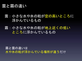 雲と霧の違い
雲：小さな水や氷の粒が空の高いところに
浮かんでいるもの
霧：小さな水や氷の粒が地上近くの低い
ところに浮かんでいるもの
霧と雲の違いは
水や氷の粒が浮かんでいる場所が違うだけ
 