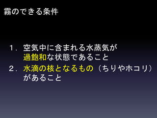 霧のできる条件
１．空気中に含まれる水蒸気が
過飽和な状態であること
２．水滴の核となるもの（ちりやホコリ）
があること
 