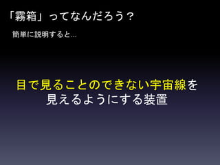 「霧箱」ってなんだろう？
簡単に説明すると…
目で見ることのできない宇宙線を
見えるようにする装置
 