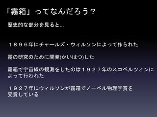 「霧箱」ってなんだろう？
歴史的な部分を見ると…
１８９６年にチャールズ・ウィルソンによって作られた
霧の研究のために開発(かいはつ)した
霧箱で宇宙線の観測をしたのは１９２７年のスコベルツィンに
よって行われた
１９２７年にウィルソンが霧箱でノーベル物理学賞を
受賞している
 