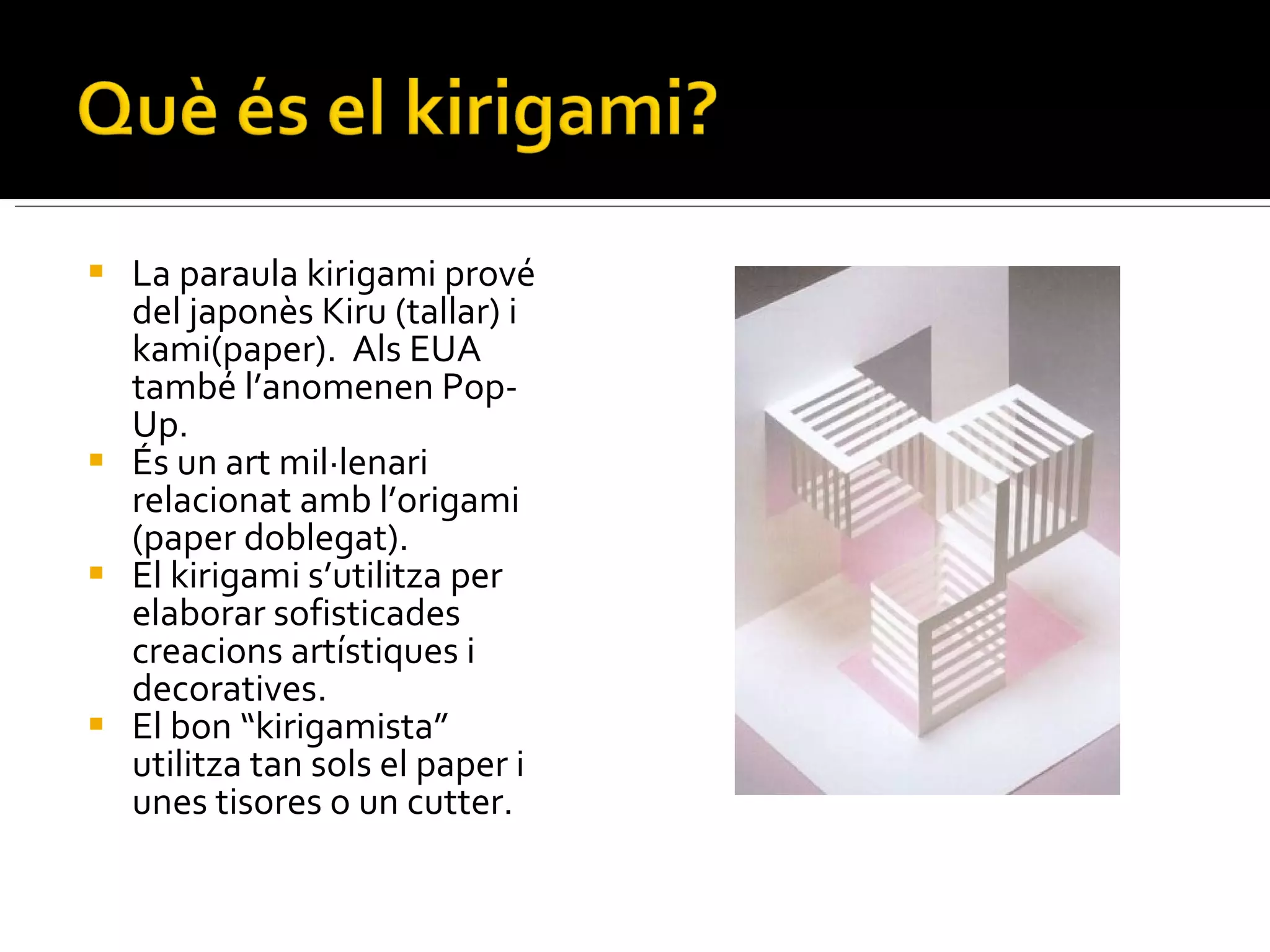 La paraula kirigami prové del japonès Kiru (tallar) i kami(paper).  Als EUA també l’anomenen Pop-Up. És un art mil·lenari relacionat amb l’origami (paper doblegat). El kirigami s’utilitza per elaborar sofisticades creacions artístiques i decoratives. El bon “kirigamista” utilitza tan sols el paper i unes tisores o un cutter. 