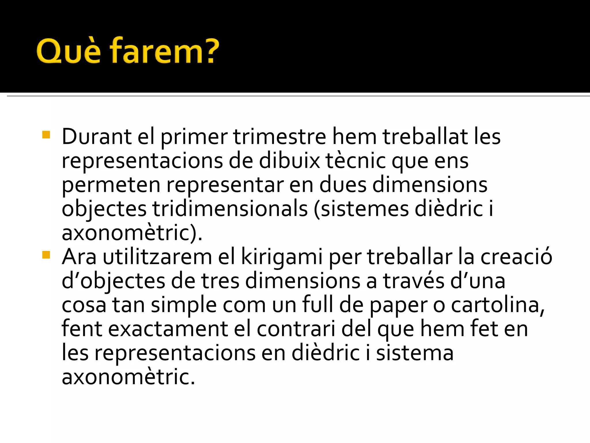Durant el primer trimestre hem treballat les representacions de dibuix tècnic que ens permeten representar en dues dimensions objectes tridimensionals (sistemes dièdric i axonomètric). Ara utilitzarem el kirigami per treballar la creació d’objectes de tres dimensions a través d’una cosa tan simple com un full de paper o cartolina,  fent exactament el contrari del que hem fet en les representacions en dièdric i sistema axonomètric. 