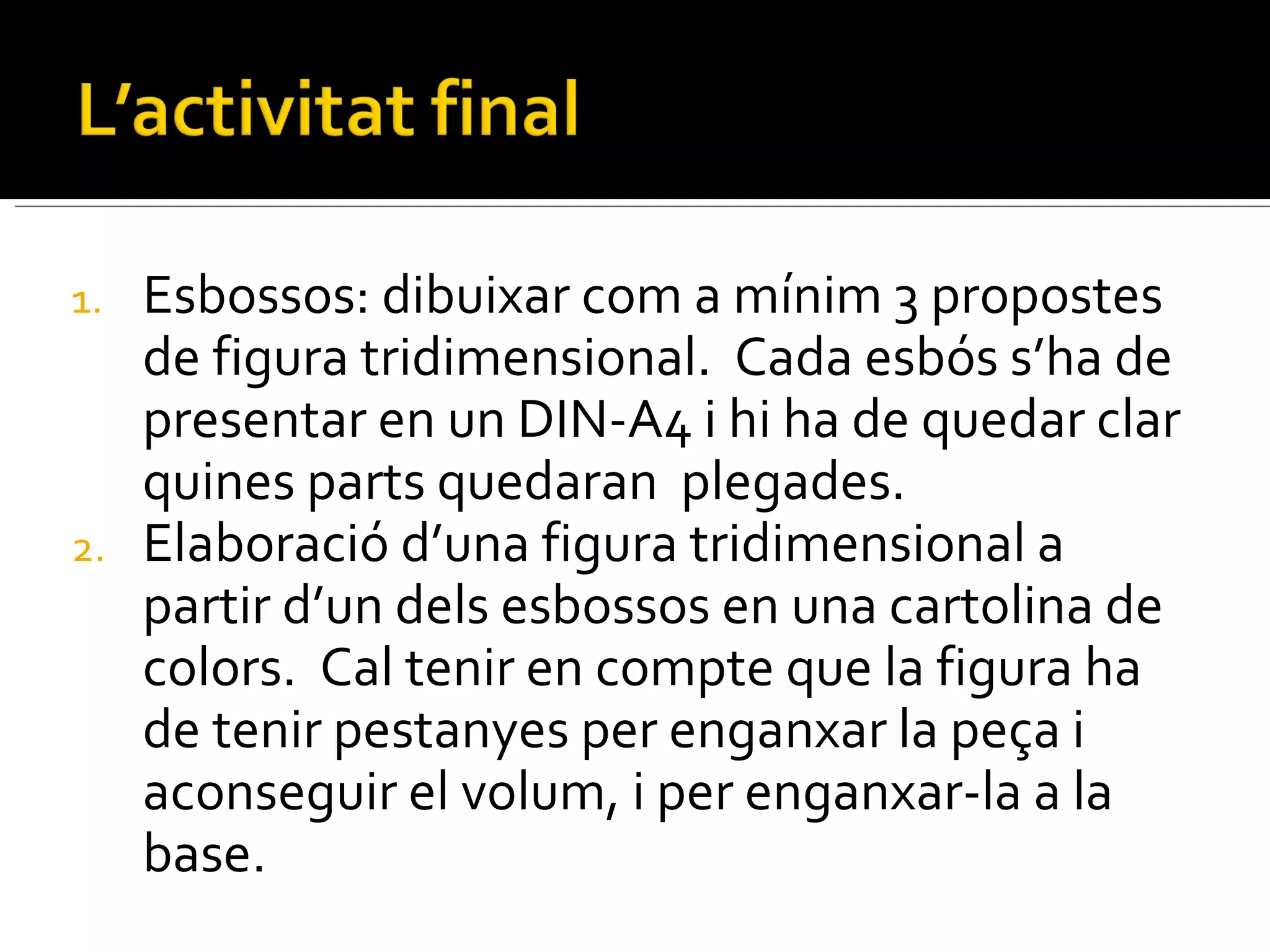 Esbossos: dibuixar com a mínim 3 propostes de figura tridimensional.  Cada esbós s’ha de presentar en un DIN-A4 i hi ha de quedar clar quines parts quedaran  plegades. Elaboració d’una figura tridimensional a partir d’un dels esbossos en una cartolina de colors.  Cal tenir en compte que la figura ha de tenir pestanyes per enganxar la peça i aconseguir el volum, i per enganxar-la a la base. 