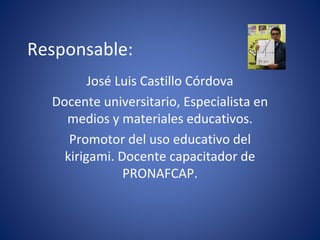 Responsable: José Luis Castillo Córdova Docente universitario, Especialista en medios y materiales educativos. Promotor del uso educativo del kirigami. Docente capacitador de PRONAFCAP.