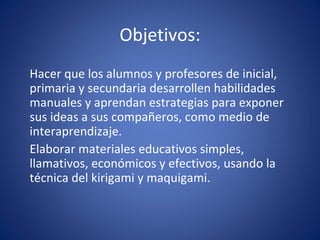 Objetivos: Hacer que los alumnos y profesores de inicial, primaria y secundaria desarrollen habilidades manuales y aprendan estrategias para exponer sus ideas a sus compañeros, como medio de interaprendizaje. Elaborar materiales educativos simples, llamativos, económicos y efectivos, usando la técnica del kirigami y maquigami.