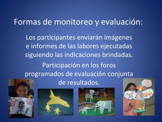Formas de monitoreo y evaluación: Los participantes enviarán imágenes e informes de las labores ejecutadas siguiendo las indicaciones brindadas. Participación en los foros programados de evaluación conjunta de resultados.