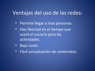 Ventajas del uso de las redes: Permite llegar a mas personas. Hay libertad en el tiempo que usará el usuario para las actividades. Bajo costo. Fácil actualización de contenidos.