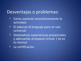 Desventajas o problemas: Como sostener económicamente la actividad. El adecuar el lenguaje para un uso universal. Sistematizar experiencias presenciales y adecuarlas al espacio virtual. ( no es lo mismo) La certificación.