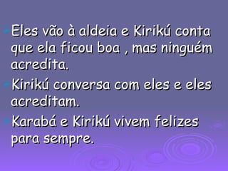 Eles vão à aldeia e Kirikú conta que ela ficou boa , mas ninguém acredita. Kirikú conversa com eles e eles acreditam. Karabá e Kirikú vivem felizes para sempre. 
