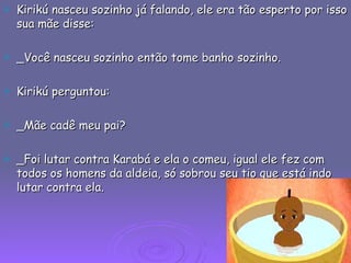 Kirikú nasceu sozinho já falando, ele era tão esperto por isso sua mãe disse: _Você nasceu sozinho então tome banho sozinho. Kirikú perguntou: _Mãe cadê meu pai? _Foi lutar contra Karabá e ela o comeu, igual ele fez com todos os homens da aldeia, só sobrou seu tio que está indo lutar contra ela. 