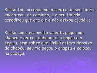 Kirikú foi correndo ao encontro do seu tio.E o encontrou  no caminho, e o seu tio não acreditou que era ele e não deixou ajudá-lo. Kirikú como era muito valente pegou um chapéu e entrou debaixo do chapéu e o seguiu, sem saber que kirikú estava debaixo do chapéu, seu tio pegou o chapéu e colocou na cabeça. 