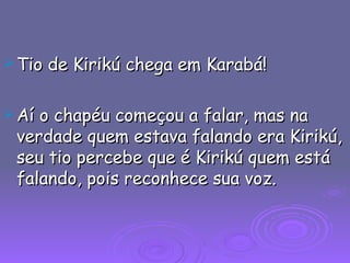 Tio de Kirikú chega em Karabá! Aí o chapéu começou a falar, mas na verdade quem estava falando era Kirikú, seu tio percebe que é Kirikú quem está falando, pois reconhece sua voz. 