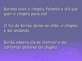 Karabá ouve o chapéu falando e diz que quer o chapéu para ela! O tio de Kirikú deixa no chão, o chapéu e sai andando. Kirikú espera ela se distrair e sai correndo debaixo do chapéu 