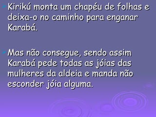 Kirikú monta um chapéu de folhas e deixa-o no caminho para enganar Karabá. Mas não consegue, sendo assim Karabá pede todas as jóias das mulheres da aldeia e manda não esconder jóia alguma. 