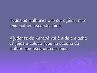 Todas as mulheres dão suas jóias, mas uma mulher esconde jóias. Ajudante de Karabá vai à aldeia e acha as jóias e coloca fogo na cabana da mulher que escondeu as jóias. 