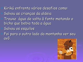 Kirikú enfrenta vários desafios como: Salvou as crianças da aldeia Trouxe  água de volta à fonte matando o bicho que bebia toda a água Salvou os esquilos  Foi para o outro lado da montanha ver seu avô. 
