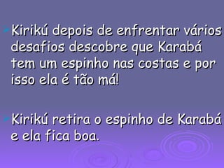 Kirikú depois de enfrentar vários desafios descobre que Karabá tem um espinho nas costas e por isso ela é tão má! Kirikú retira o espinho de Karabá e ela fica boa .  