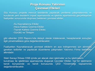 Söz Konusu projede mevcut tesislerde yapılacak yenileme çalışmalarında ve
kurulacak yeni tesislerin inşaat aşamasında ve işletme aşamasında gerçekleşecek
faaliyetler sonucunda oluşması beklenen çevresel etkiler;
-Su Kaynaklarına Etkiler
-Hava Kalitesi Üzerine Etkiler
-Toprak Kalitesi Üzerine Etkiler,
-Gürültü ve Titreşim
gibi etkenler ÇED Raporu’nda detaylı olarak irdelenecek, hesaplanarak sonuçları
ilgili yönetmeliklere göre değerlendirilecektir.
Faaliyetten Kaynaklanacak çevresel etkilerin en aza indirgenmesi için alınması
gereken tedbirler ve yapılacak düzenleme çalışmaları Yatırımcı Firma taahhüttü
altındadır.
Silah Sanayi İhtisas OSB içinde yer alacak olan işletmeler ve bu işletmelerin
kurulması ile işletilmesi aşamasında oluşacak Çevreler Etkiler, her bir işletmenin
kendi bünyesinde ve kendi konusunda ÇED Yönetmeliği kapsamında
değerlendirilecektir.
 
