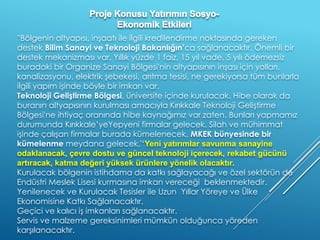 ''Bölgenin altyapısı, inşaatı ile ilgili kredilendirme noktasında gereken
destek Bilim Sanayi ve Teknoloji Bakanlığın’ca sağlanacaktır. Önemli bir
destek mekanizması var. Yıllık yüzde 1 faiz, 15 yıl vade, 5 yılı ödemezsiz
buradaki bir Organize Sanayi Bölgesi'nin altyapısının inşası için yolları,
kanalizasyonu, elektrik şebekesi, arıtma tesisi, ne gerekiyorsa tüm bunlarla
ilgili yapım işinde böyle bir imkan var.
Teknoloji Geliştirme Bölgesi, üniversite içinde kurulacak. Hibe olarak da
buranın altyapısının kurulması amacıyla Kırıkkale Teknoloji Geliştirme
Bölgesi'ne ihtiyaç oranında hibe kaynağımız var zaten. Bunları yapmamız
durumunda Kırıkkale’yeYepyeni firmalar gelecek. Silah ve mühimmat
işinde çalışan firmalar burada kümelenecek. MKEK bünyesinde bir
kümelenme meydana gelecek.'‘Yeni yatırımlar savunma sanayine
odaklanacak, çevre dostu ve güncel teknoloji içerecek, rekabet gücünü
artıracak, katma değeri yüksek ürünlere yönelik olacaktır.
Kurulacak bölgenin istihdama da katkı sağlayacağı ve özel sektörün de
Endüstri Meslek Lisesi kurmasına imkan vereceği beklenmektedir.
Yenilenecek ve Kurulacak Tesisler ile Uzun Yıllar Yöreye ve Ülke
Ekonomisine Katkı Sağlanacaktır.
Geçici ve kalıcı iş imkanları sağlanacaktır.
Servis ve malzeme gereksinimleri mümkün olduğunca yöreden
karşılanacaktır.
 