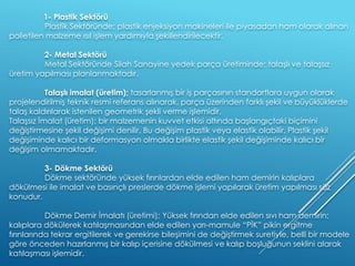 1- Plastik Sektörü
Plastik Sektöründe; plastik enjeksiyon makineleri ile piyasadan ham olarak alınan
polietilen malzeme ısıl işlem yardımıyla şekillendirilecektir.
2- Metal Sektörü
Metal Sektöründe Silah Sanayine yedek parça üretiminde; talaşlı ve talaşsız
üretim yapılması planlanmaktadır.
Talaşlı imalat (üretim); tasarlanmış bir iş parçasının standartlara uygun olarak
projelendirilmiş teknik resmi referans alınarak, parça üzerinden farklı şekil ve büyüklüklerde
talaş kaldırılarak istenilen geometrik şekli verme işlemidir.
Talaşsız İmalat (üretim); bir malzemenin kuvvet etkisi altında başlangıçtaki biçimini
değiştirmesine şekil değişimi denilir. Bu değişim plastik veya elastik olabilir. Plastik şekil
değişiminde kalıcı bir deformasyon olmakla birlikte elastik şekil değişiminde kalıcı bir
değişim olmamaktadır.
3- Dökme Sektörü
Dökme sektöründe yüksek fırınlardan elde edilen ham demirin kalıplara
dökülmesi ile imalat ve basınçlı preslerde dökme işlemi yapılarak üretim yapılması söz
konudur.
Dökme Demir İmalatı (üretimi); Yüksek fırından elde edilen sıvı ham demirin;
kalıplara dökülerek katılaşmasından elde edilen yarı-mamule “PİK” pikin ergitme
fırınlarında tekrar ergitilerek ve gerekirse bileşimini de değiştirmek suretiyle, belli bir modele
göre önceden hazırlanmış bir kalıp içerisine dökülmesi ve kalıp boşluğunun seklini alarak
katılaşması işlemidir.
 