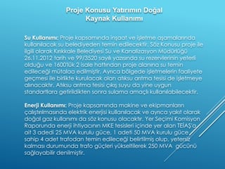 Su Kullanımı: Proje kapsamında inşaat ve işletme aşamalarında
kullanılacak su belediyeden temin edilecektir. Söz Konusu proje ile
ilgili olarak Kırıkkale Belediyesi Su ve Kanalizasyon Müdürlüğü
26.11.2012 tarih ve 99/3520 sayılı yazısında su rezervlerinin yeterli
olduğu ve 1600'lük 2 isale hattından proje alanına su temin
edileceği mütalaa edilmiştir. Ayrıca bölgede işletmelerin faaliyete
geçmesi ile birlikte kurulacak olan atıksu arıtma tesisi de işletmeye
alınacaktır. Atıksu arıtma tesisi çıkış suyu da yine uygun
standartlara getirildikten sonra sulama amaçlı kullanılabilecektir.
Enerji Kullanımı: Proje kapsamında makine ve ekipmanların
çalıştırılmasında elektrik enerjisi kullanılacak ve ayrıca yakıt olarak
doğal gaz kullanımı da söz konusu olacaktır. Yer Seçimi Komisyon
Raporunda enerji ihtiyacının MKE tesisleri içinde yer alan TEİAŞ'a
ait 3 adedi 25 MVA kurulu güce, 1 adeti 50 MVA kurulu güce
sahip 4 adet trafodan temin edileceği belirtilmiş olup, yetersiz
kalması durumunda trafo güçleri yükseltilerek 250 MVA gücünü
sağlayabilir denilmiştir.
Proje Konusu Yatırımın Doğal
Kaynak Kullanımı
 