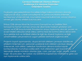 Faaliyetin gerçekleştirilmesi öncelikle bölge halkına istihdam olanağı
sağlayacak olup, çarpık sanayileşme ve çevre sorunlarını önlemek,
kentleşmeyi yönlendirmek, kaynakları rasyonel kullanmak, sanayi disipline
etmek gibi olumlu etkileri bulunacaktır.
İhtisas OSB olması itibari ile Savunma Sanayisi'ne ve özellikle Silah
Sanayisi'ne hizmet vermesi amacı ile ülkemizde faaliyet gösteren yan
sanayi ve KOBİ boyutundaki firmaları bir araya toplanmış olacak, proses ve
evsel nitelikli atıksuları ortak atıksu arıtma tesisi ile kontrol altına alınacaktır.
Aynı şekilde katı ve tehlikeli atıklar ile ilgili de düzenli toplama ve ilgili
yönetmelikler çerçevesince uygun şekilde bertarafı sağlanacaktır.
Projenin inşaat aşamasında, oluşacak katı atıkların çevreye olabilecek
etkilerini önlemek için, personel uyarılarak katı atıkların çevreye deşarjı
önlenecek, katı atıklar, belediye tarafından alınana kadar kapalı
konteynırlarda muhafaza edilecektir. Katı atıklardan geri kazanılması
teknolojik olarak mümkün olanları (şişe, cam, pet şişe, kağıt, plastik, metal,
kağıt, tel parçaları, tel ruloları vb) biriktirme kaplarında niteliklerine göre ayrı
ayrı toplanarak satılacaktır.
Çevreye Olabilecek Olumsuz Etkilerin
Azaltılması İçin Alınması Düşünülen
Önlemlerin Tanıtımı
 