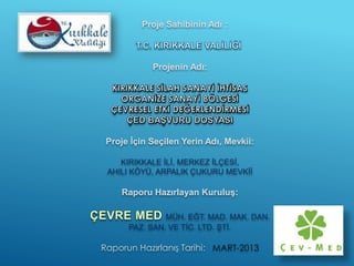 Proje Sahibinin Adı :
Projenin Adı:
Proje İçin Seçilen Yerin Adı, Mevkii:
KIRIKKALE İLİ, MERKEZ İLÇESİ,
AHILI KÖYÜ, ARPALIK ÇUKURU MEVKİİ
Raporu Hazırlayan Kuruluş:
MÜH. EĞT. MAD. MAK. DAN.
PAZ. SAN. VE TİC. LTD. ŞTİ.
Raporun Hazırlanış Tarihi: MART-2013
 