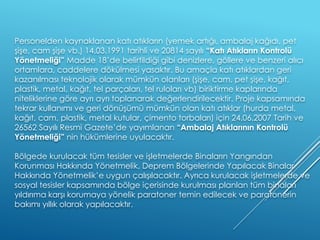 Personelden kaynaklanan katı atıkların (yemek artığı, ambalaj kağıdı, pet
şişe, cam şişe vb.) 14.03.1991 tarihli ve 20814 sayılı “Katı Atıkların Kontrolü
Yönetmeliği” Madde 18’de belirtildiği gibi denizlere, göllere ve benzeri alıcı
ortamlara, caddelere dökülmesi yasaktır. Bu amaçla katı atıklardan geri
kazanılması teknolojik olarak mümkün olanları (şişe, cam, pet şişe, kağıt,
plastik, metal, kağıt, tel parçaları, tel ruloları vb) biriktirme kaplarında
niteliklerine göre ayrı ayrı toplanarak değerlendirilecektir. Proje kapsamında
tekrar kullanımı ve geri dönüşümü mümkün olan katı atıklar (hurda metal,
kağıt, cam, plastik, metal kutular, çimento torbaları) için 24.06.2007 Tarih ve
26562 Sayılı Resmi Gazete’de yayımlanan “Ambalaj Atıklarının Kontrolü
Yönetmeliği” nin hükümlerine uyulacaktır.
Bölgede kurulacak tüm tesisler ve işletmelerde Binaların Yangından
Korunması Hakkında Yönetmelik, Deprem Bölgelerinde Yapılacak Binalar
Hakkında Yönetmelik’e uygun çalışılacaktır. Ayrıca kurulacak işletmelerde ve
sosyal tesisler kapsamında bölge içerisinde kurulması planlan tüm binaları
yıldırıma karşı korumaya yönelik paratoner temin edilecek ve paratonerin
bakımı yıllık olarak yapılacaktır.
 