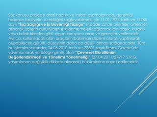 Söz konusu projede arazi hazırlık ve inşaat aşamalarında, gerektiği
hallerde faaliyetin sürekliliğini sağlayabilmek için 11.01.1974 tarih ve 14765
sayılı “İşçi Sağlığı ve İş Güvenliği Tüzüğü” Madde 22’de belirtilen önlemler
alınarak işçilerin gürültüden etkilenmemeleri sağlamak için başlık, kulaklık
veya kulak tıkaçları gibi uygun koruyucu araç ve gereçler verilecektir.
Ayrıca, kullanılacak olan araçların bakımları düzenli olarak yaptırılarak
oluşabilecek gürültü düzeyinin daha da düşük olması sağlanacaktır. Tüm
bu işlemler sırasında; 04.06.2010 tarih ve 27601 sayılı Resmi Gazete’de
yayımlanarak yürürlüğe girmiş olan “Çevresel Gürültünün
Değerlendirilmesi ve Yönetimi Yönetmeliği” (27.04.2011/27917 S.R.G.
yayımlanan değişiklik dikkate alınarak) hükümlerine riayet edilecektir.
 