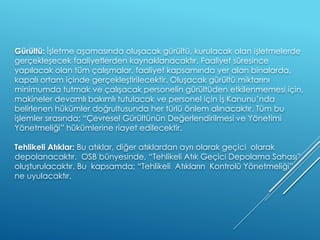 Gürültü: İşletme aşamasında oluşacak gürültü, kurulacak olan işletmelerde
gerçekleşecek faaliyetlerden kaynaklanacaktır. Faaliyet süresince
yapılacak olan tüm çalışmalar, faaliyet kapsamında yer alan binalarda,
kapalı ortam içinde gerçekleştirilecektir. Oluşacak gürültü miktarını
minimumda tutmak ve çalışacak personelin gürültüden etkilenmemesi için,
makineler devamlı bakımlı tutulacak ve personel için İş Kanunu’nda
belirlenen hükümler doğrultusunda her türlü önlem alınacaktır. Tüm bu
işlemler sırasında; “Çevresel Gürültünün Değerlendirilmesi ve Yönetimi
Yönetmeliği” hükümlerine riayet edilecektir.
Tehlikeli Atıklar: Bu atıklar, diğer atıklardan ayrı olarak geçici olarak
depolanacaktır. OSB bünyesinde, “Tehlikeli Atık Geçici Depolama Sahası”
oluşturulacaktır. Bu kapsamda; “Tehlikeli Atıkların Kontrolü Yönetmeliği”
ne uyulacaktır.
 