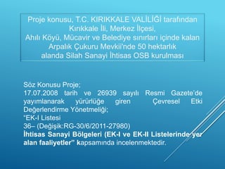 Proje konusu, T.C. KIRIKKALE VALİLİĞİ tarafından
Kırıkkale İli, Merkez İlçesi,
Ahılı Köyü, Mücavir ve Belediye sınırları içinde kalan
Arpalık Çukuru Mevkii'nde 50 hektarlık
alanda Silah Sanayi İhtisas OSB kurulması
Söz Konusu Proje;
17.07.2008 tarih ve 26939 sayılı Resmi Gazete’de
yayımlanarak yürürlüğe giren Çevresel Etki
Değerlendirme Yönetmeliği;
“EK-I Listesi
36– (Değişik:RG-30/6/2011-27980)
İhtisas Sanayi Bölgeleri (EK-I ve EK-II Listelerinde yer
alan faaliyetler” kapsamında incelenmektedir.
 