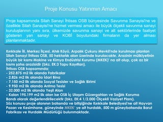 Proje Konusu Yatırımın Amacı
Kırıkkale İli, Merkez İlçesi, Ahılı Köyü, Arpalık Çukuru Mevkii'nde kurulması planlan
Silah Sanayi İhtisas OSB, 50 hektarlık alan üzerinde kurulacaktır. Arazinin mülkiyetinin
büyük bir kısmı Makine ve Kimya Endüstrisi Kurumu (MKEK)' na ait olup, çok az bir
kısmı şahıs arazisidir (bkz. EK:3 Tapu Kayıtları).
İhtisas OSB kapsamında;
- 252.875 m2 lik alanda Fabrikalar
- 2.826 m2 lik alanda İdari Bina
- 7.150 m2 lik alanda Sosyal Tesisler ve Sağlık Birimi
- 9.950 m2 lik alanda Arıtma Tesisi
- 32.000 m2 lik alanda Yeşil Alan
- Kalan 195.199 m2 lik alan ise OSB İç Ulaşım Güzergahları ve Sağlık Koruma
Bandı olarak değerlendirilecektir (bkz. EK:4 1/2.000 Ölçekli Vaziyet Planı).
Söz konusu proje alanının batısında ve bitişiğinde Kırıkkale Belediyesi'ne ait Hayvan
Pazarı ve Kesimhane, güneyinde MKEK‘ ye ait hurdalık, 500 m güneybatısında Barut
Fabrikası ve Hurdalık Müdürlüğü bulunmaktadır.
Proje kapsamında Silah Sanayi İhtisas OSB bünyesinde Savunma Sanayisi'ne ve
özellikle Silah Sanayisi'ne hizmet vermesi amacı ile büyük ölçekli savunma sanayi
kuruluşlarının yanı sıra, ülkemizde savunma sanayi ve alt sektörlerinde faaliyet
gösteren yan sanayi ve KOBİ boyutundaki firmaların da yer alması
planlanmaktadır.
 