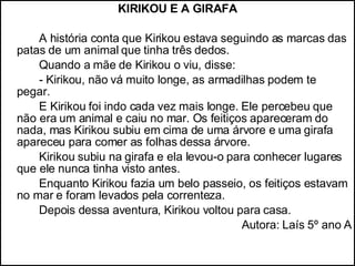 KIRIKOU E A GIRAFA A história conta que Kirikou estava seguindo as marcas das patas de um animal que tinha três dedos.  Quando a mãe de Kirikou o viu, disse: - Kirikou, não vá muito longe, as armadilhas podem te pegar. E Kirikou foi indo cada vez mais longe. Ele percebeu que não era um animal e caiu no mar. Os feitiços apareceram do nada, mas Kirikou subiu em cima de uma árvore e uma girafa apareceu para comer as folhas dessa árvore. Kirikou subiu na girafa e ela levou-o para conhecer lugares que ele nunca tinha visto antes. Enquanto Kirikou fazia um belo passeio, os feitiços estavam no mar e foram levados pela correnteza. Depois dessa aventura, Kirikou voltou para casa. Autora: Laís 5º ano A 