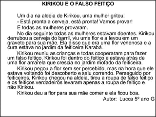 KIRIKOU E O FALSO FEITIÇO Um dia na aldeia de Kirikou, uma mulher gritou:  - Está pronta a cerveja, está pronta! Vamos provar! E todas as mulheres provaram. No dia seguinte todas as mulheres estavam doentes. Kirikou derrubou a cerveja do barril, viu uma flor e a levou em um graveto para sua mãe. Ela disse que era uma flor venenosa e a cura estava no jardim da feiticeira Karabá. Kirikou reuniu as crianças e todas cooperaram para fazer um falso feitiço. Kirikou foi dentro do feitiço e estava atrás de uma flor amarela que crescia no jardim mofado da feiticeira.  Kirikou pegou a flor sem ser percebido, mas na hora que ele estava voltando foi descoberto e saiu correndo. Perseguido por feiticeiros, Kirikou chegou na aldeia, tirou a roupa de falso feitiço e os feitiços verdadeiros levaram apenas a roupa de feitiço e não Kirikou.  Kirikou deu a flor para sua mãe comer e ela ficou boa. Autor:  Lucca 5º ano G 