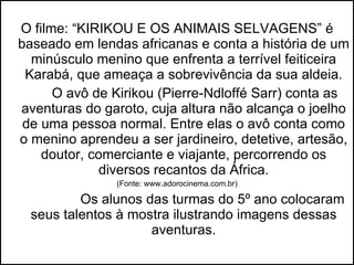 O filme: “KIRIKOU E OS ANIMAIS SELVAGENS” é baseado em lendas africanas e conta a história de um minúsculo menino que enfrenta a terrível feiticeira Karabá, que ameaça a sobrevivência da sua aldeia. O avô de Kirikou (Pierre-Ndloffé Sarr) conta as aventuras do garoto, cuja altura não alcança o joelho de uma pessoa normal. Entre elas o avô conta como o menino aprendeu a ser jardineiro, detetive, artesão, doutor, comerciante e viajante, percorrendo os diversos recantos da África. (Fonte: www.adorocinema.com.br) Os alunos das turmas do 5º ano colocaram seus talentos à mostra ilustrando imagens dessas aventuras. 