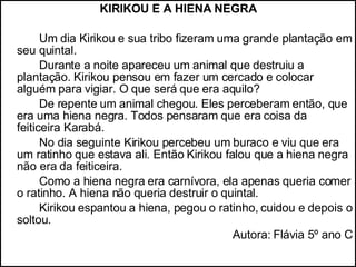 KIRIKOU E A HIENA NEGRA Um dia Kirikou e sua tribo fizeram uma grande plantação em seu quintal. Durante a noite apareceu um animal que destruiu a plantação. Kirikou pensou em fazer um cercado e colocar alguém para vigiar. O que será que era aquilo? De repente um animal chegou. Eles perceberam então, que era uma hiena negra. Todos pensaram que era coisa da feiticeira Karabá. No dia seguinte Kirikou percebeu um buraco e viu que era um ratinho que estava ali. Então Kirikou falou que a hiena negra não era da feiticeira. Como a hiena negra era carnívora, ela apenas queria comer o ratinho. A hiena não queria destruir o quintal.  Kirikou espantou a hiena, pegou o ratinho, cuidou e depois o soltou. Autora: Flávia 5º ano C 
