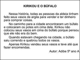 KIRIKOU E O BÚFALO Nessa história, todas as pessoas da aldeia tinham feito seus vasos de argila para vender e ter dinheiro para comprar coisas. No caminho para a cidade encontraram um búfalo e colocaram os potes em cima dele. Kirikou não colocou seus vasos em cima do búfalo porque pensou que ele não era do bem. Quando estavam chegando na cidade, o búfalo saiu correndo e quebrou todos os vasos. Apenas Kirikou vendeu seus vasos e teve até que fazer encomendas. Autor: Adibe 5º ano A 
