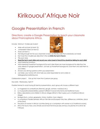Kirikououl’Afrique Noir

Google Presentation in French
Directions: create a Google Presentation to teach your classmate
about Francophone Africa.

Include: Minimum 10 slides per student

         slides with pictures (at least 10)
         embedded videos (at least 2)
         Music (at least 1)
         Text (big enough font for your classmate to read, use friendly color than everybody can read)
         Not more than 3 bullets per slide (that’s the rule)Write the text in French.
         Title each slide
         Read the text in each slide and record your voice (read in French)You should be talking for each slide!
         Add interesting transitions
         Add interesting PowerPoint background for each slide (there are more background for slide than the
         ones offered on google presentation. Just look up PowerPoint background, save them and add them to
         your slides).
         Answer your driving questions within your presentation
         Last slides: your names with what tasks you were responsible for and a slide on
         bibliographie/credits/Sources

Collaboration project:      Pair up! Not more than 2 persons per group.

Due date: Wednesday, April 3rd

Possible themes:To avoid having 50 identical presentations, each group will choose a different topic

        La magiedans le conteafricain (Fétiches, gris-gris, animism, marabout etc.)
        La musiqueafricainedansKirikou (present different musical instruments and traditional music)
        Kirikou (description) and children in African villages (What is it like to grow up in a traditional African
        village)
        Sénégal (facts, culture, geography, history, tradition, food, religion)
        A comparison/ Parallel between African Folk tale and European fairy tale. (differences, similiraties, place
        of the Griot)
        The place of women in African countries (bring up a comparison with women in U.S traditional society)
        Africa the fauna, flora, and climate and environmental issues (les animaux, les plantes et le climat de
        l’Afrique)
 