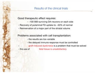Results of the clinical trials


Good therapeutic effect requires:
         - ~100 000 surviving DA-neurons on each side
- Recovery of putaminal FD-uptake to ~50% of normal
- Reinnervation of a major part of the striatal volume


Problems associated with cell transplantation:
         - the results are too variable
         - the delayed immune response must be controlled
-          graft-induced dyskinesia is a problem that must be solved
- the use of         fetal tissue is unsatisfactory
 