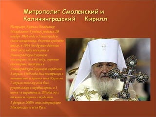 Патриарх Кирилл (Владимир Михайлович Гундяев) родился 20 ноября 1946 года в Ленинграде в семье священника. Окончив среднюю школу, в 1964 (по другим данным - 1965 году) году поступил в Ленинградскую духовную семинарию. В 1967 году, окончив семинарию, поступил в Ленинградскую духовную академию. 3 апреля 1969 года был пострижен в монашество и принял имя Кирилла. 7 апреля того же года был рукоположен в иеродиаконы, а 1 июня - в иеромонахи. Тогда же с отличием окончил академию. 1 февраля 2009г стал патриархом Московским и всея Руси. 