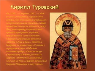 Ок. 1130 г. — не ранее 1182 г. — один из самых популярных в древней Руси авторов. Его произведения копировались на протяжении семи столетий, а общее количество списков не поддается учету. Перу этого древнерусского писателя принадлежат притчи, поучения, торжественные слова и молитвы. Главными сочинениями являются «Притча о душе и теле», «Повесть о белоризце и о мнишестве», «Сказание о черноризцем чине», «О Фомине испытании ребер», «Слово на пасху». Современники и потомки называли Кирилла «Златоустом, воссиявшим паче всех на Руси», а церковь причислила Кирилла Туровского к лику святых.  