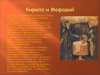 Кирилл и Мефодий КИРИЛЛ И МЕФОДИЙ, братья из Солуни (Салоники), славянские просветители, создатели славянской азбуки, проповедники христианства. Кирилл (ок. 827-869; до принятия в 869 монашества — Константин, Константин Философ) и Мефодий (ок. 815-885) в 863 были приглашены из Византии князем Ростиславом в Великоморавскую державу для введения богослужения на славянском языке. Перевели с греческого на старославянский язык основные богослужебные книги. КИРИЛЛИЦА, одна из двух (вместе с глаголицей) первых славянских азбук. Названа по имени славянского просветителя Кирилла (Кирилл и Мефодий). Создана на основе греческого уставного письма в кон. 9 — нач. 10 вв. с добавлением нескольких букв. Была распространена у южных, восточных и, вероятно, западных славян. В 1708 в России реформирована . Легла в основу русского алфавита   
