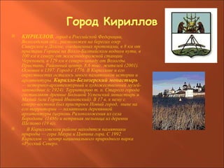 Город Кириллов КИРИЛЛОВ , город в Российской Федерации, Вологодская обл., расположен на берегах озер Сиверское и Долгое, соединенных протоками, в 8 км от пристани Горицы на Волго-Балтийском водном пути, в 100 км к северу от железнодорожной станции Череповец, в 129 км к северо-западу от Вологды. Пристань. Районный центр. 8,6 тыс. жителей (2001). Основан в 1397. Город с 1776. В Кириллове и его окрестностях осталось много памятников истории и архитектуры.  Кирилло-Белозерский монастырь  — историко-архитектурный и художественный музей-заповедник (с 1924). Территорию т. н. Старого города составляют древние Большой Успенский монастырь и Малый (или Горний Ивановский). В 17 в. к нему с северо-востока был пристроен Новый город,  ныне на его территории — памятники деревянной архитектуры (церковь Ризоположения из села  Бородавы  (1486) и ветряная мельница из деревни Щелково (19 в)). В Кирилловском районе находятся памятники природы — гора Маура и Цыпина гора. С 1992  Кириллов — центр национального природного парка «Русский Север». 