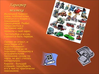 Маленький Кирилл очень любознателен. Относится к людям с повышенной самооценкой. Любит покрасоваться и постоянно ждет  похвалы в свой адрес. Честолюбив и всюду стремится быть первым.   Однако он эгоист, и сверстники его недолюбливают: Кирилл никогда не подскажет попавшему в затруднительное положение соседу по парте, не даст списать контрольную.  Кирилл - большой спорщик, переубедить его в чем-то практически невозможно.  