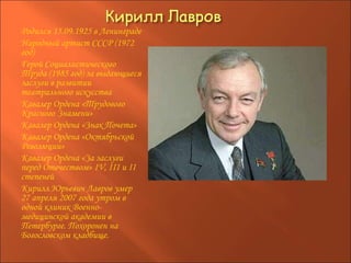 Родился 15.09.1925 в Ленинграде Народный артист СССР (1972 год) Герой Социалистического Труда (1985 год) за выдающиеся заслуги в развитии театрального искусства Кавалер Ордена «Трудового Красного Знамени» Кавалер Ордена «Знак Почета» Кавалер Ордена «Октябрьской Революции» Кавалер Ордена «За заслуги перед Отечеством» IV, III и II степеней Кирилл Юрьевич Лавров умер 27 апреля 2007 года утром в одной клиник Военно-медицинской академии в Петербурге. Похоронен на Богословском кладбище. 