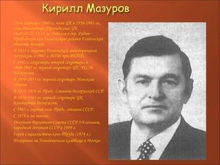 Член партии с 1940 г., член ЦК в 1956-1981 гг., член Политбюро (Президиума) ЦК 26.03.65-27.11.78 гг. Родился в дер. Рудня-Прибытковская Гомельского района Гомельской области. Белорус.  В 1933 г. окончил Гомельский автодорожный техникум, в 1947 г. ВПШ при ВКП(б).  С 1942 г. секретарь, второй секретарь, в 1946-1947 гг. первый секретарь ЦК ЛКСМ Белоруссии.  В 1950-1953 гг. первый секретарь Минского обкома.  В 1953-1956 гг. Предс. Совмина Белорусской ССР.  В 1956-1965 гг. первый секретарь ЦК Компартии Белоруссии.  С 1965 г. первый зам. Предс. совмина СССР.  С 1978 г. на пенсии.  Депутат Верховного Совета СССР 3-9 созывов, народный депутат СССР в 1989 г.  Герой Социалистического Труда (1974 г.).  Похоронен на Новодевичьем кладбище в Москве.   