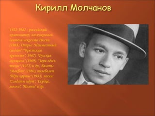 1922-1982 - российский композитор, заслуженный деятель искусств России (1963). Оперы: "Неизвестный солдат" ("Брестская крепость", 1967), "Русская женщина" (1969), "Зори здесь тихие" (1973) и др., балеты "Макбет" (1980), телебалет "Три карты" (1983), песни: "Солдаты идут", "Сердце, молчи", "Помни" и др.  
