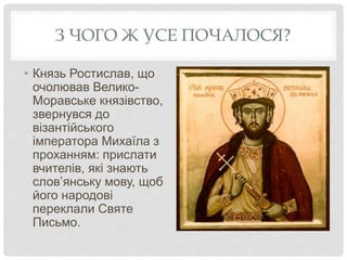 З ЧОГО Ж УСЕ ПОЧАЛОСЯ?
• Князь Ростислав, що
очолював Велико-
Моравське князівство,
звернувся до
візантійського
імператора Михаїла з
проханням: прислати
вчителів, які знають
слов’янську мову, щоб
його народові
переклали Святе
Письмо.
 